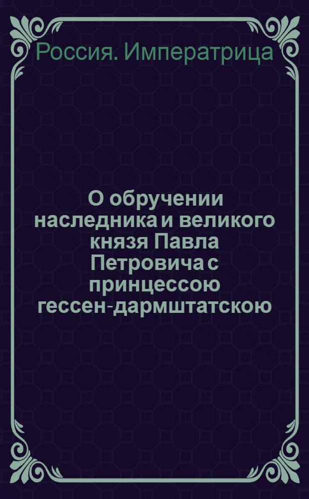 [О обручении наследника и великого князя Павла Петровича с принцессою гессен-дармштатскою, нареченною при святой миропамазании Наталиею Алексеевною] : Манифест Екатерины II от 17 августа 1773 года