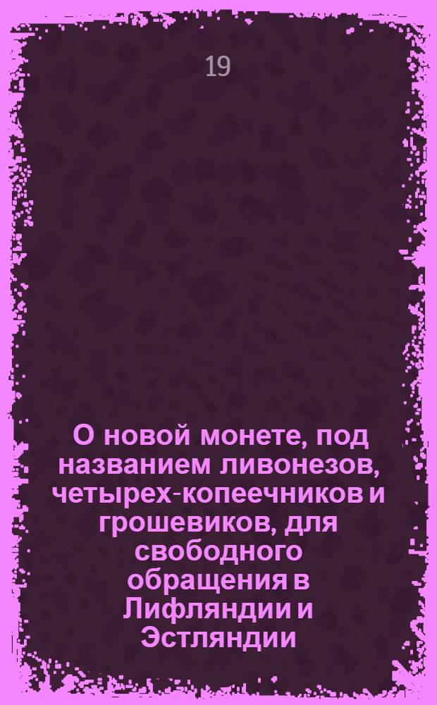 [О новой монете, под названием ливонезов, четырех-копеечников и грошевиков, для свободного обращения в Лифляндии и Эстляндии; и о расчислении цены, по которой принимать в казну разные иностранные серебряные монеты]