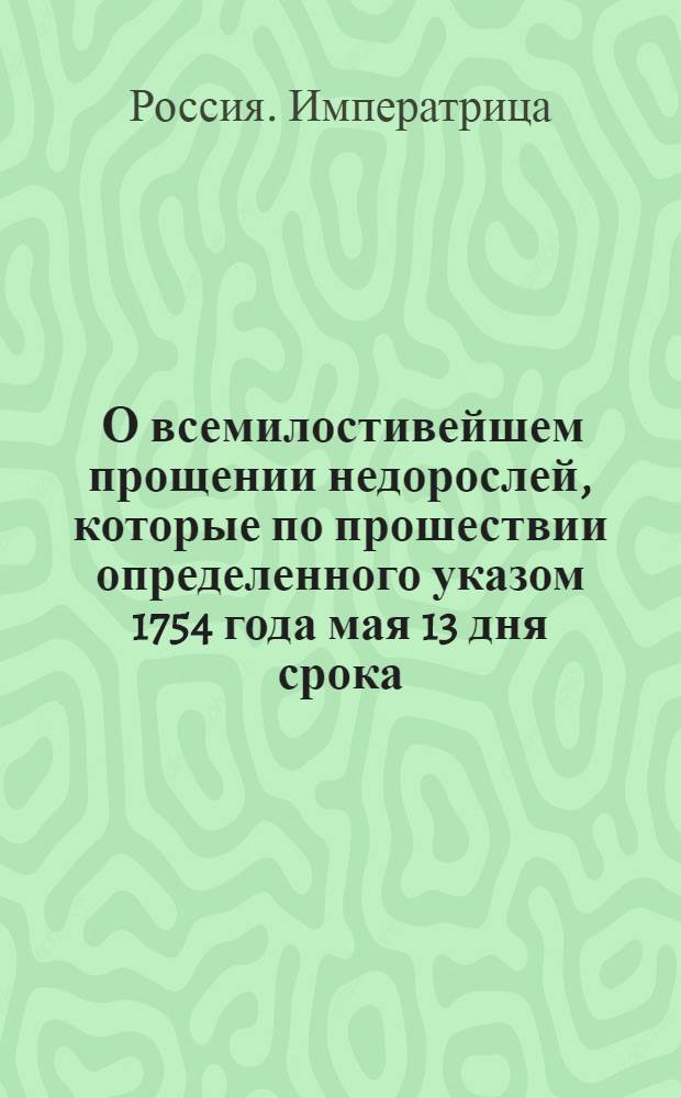 [О всемилостивейшем прощении недорослей, которые по прошествии определенного указом 1754 года мая 13 дня срока, не явились к смотру в указныя лета, утаили свой возраст и не обучились наукам]