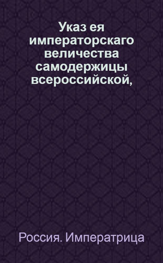 Указ ея императорскаго величества самодержицы всероссийской, : О рассылке указа о присылке в Геролдию из всех губерний ведомостей о штаб, обер и унтер-офицерах и дворянах, умерших, выбылых и новорожденных, о находящихся при делах и не у дел, об отставных вовсе и о их детях : Правительствующаго Сената из Герольдмейстерской канторы