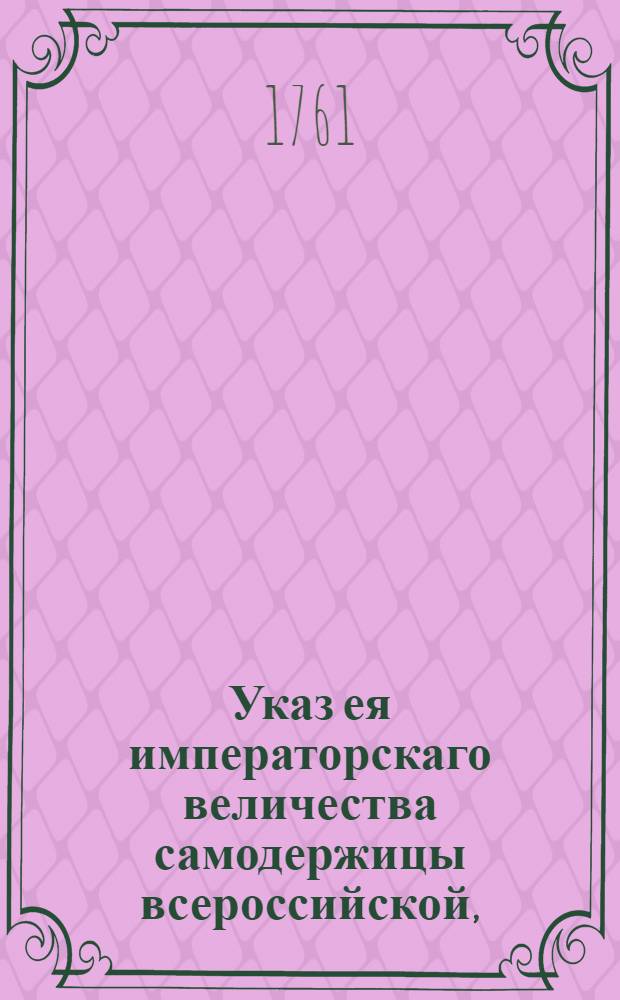 Указ ея императорскаго величества самодержицы всероссийской, : Ведение в Сенатскую контору о пожалованиях должностей 11 мая 1761 г. : Из Правительствующаго Сената