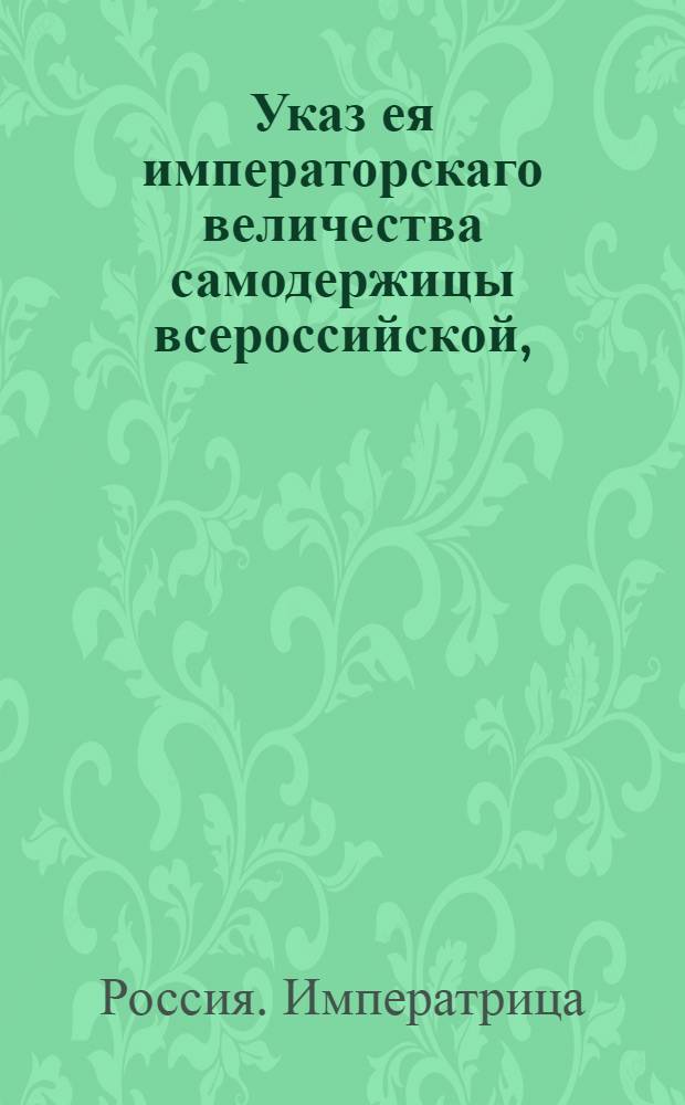 Указ ея императорскаго величества самодержицы всероссийской, : Об учреждении при казенных палатах и губернских канцеляриях Экспедиций по винной и соляной части и о распоряжениях Сената: 1) О доставлении в Сенат нужных по питейной части сведений на основании предписанных форм. 2) Об уничтожении излишних питейных домов. 3) О правилах составления полугодового запаса вина. 4) О назначении суммы на починку питейных домов. 5) О мерах заготовления пива, меда и водок. 6) О сумме на починку посуды в питейных домах и 7) Об определении чиновников в означенные Экспедиции : Из Правительствующаго Сената