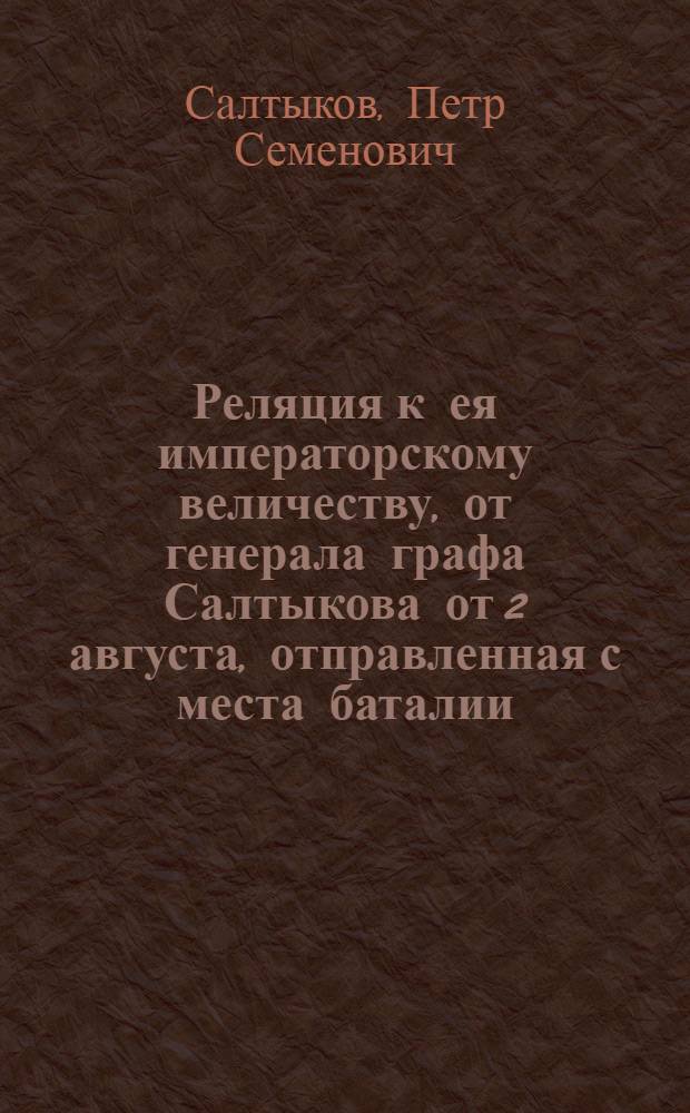 Реляция к ея императорскому величеству, от генерала графа Салтыкова от 2 августа, отправленная с места баталии, одержанной в 1 день сего месяца при Франкфурте над прусскою армиею, под предводительством самого короля, полученная с бригадиром князем Хованским, в 13 день тогож месяца 1759 году