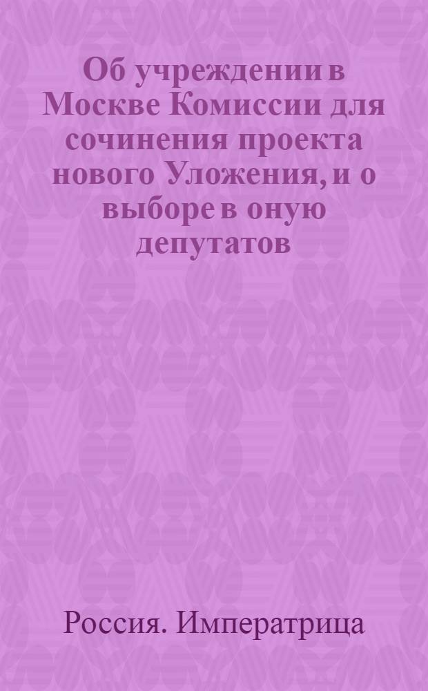 [Об учреждении в Москве Комиссии для сочинения проекта нового Уложения, и о выборе в оную депутатов]