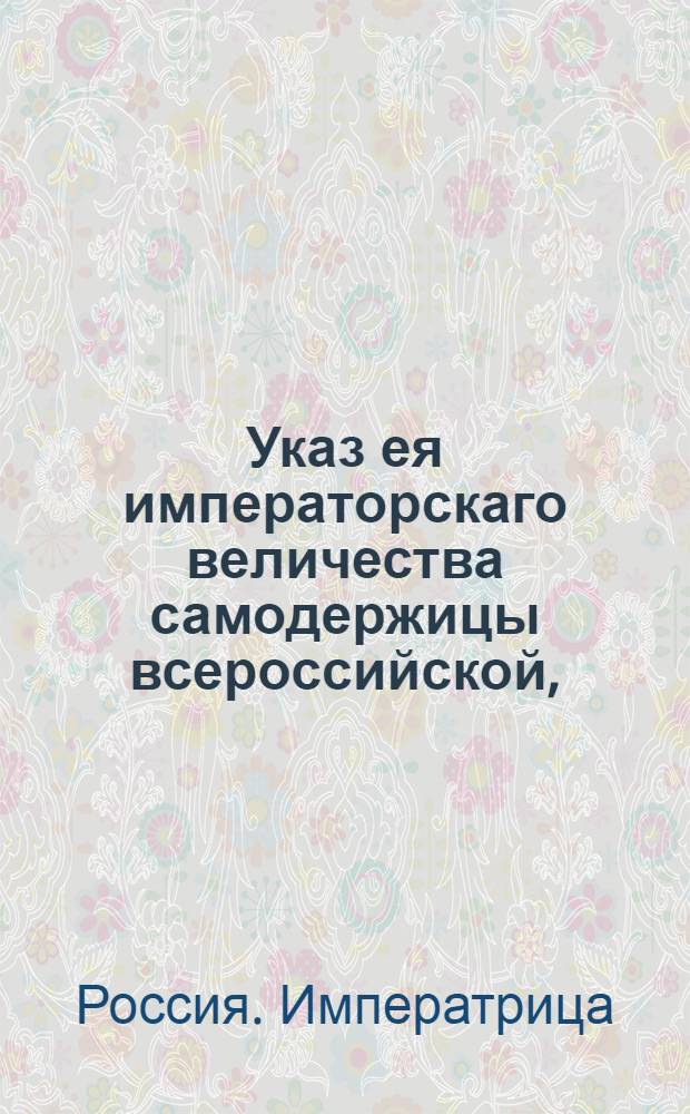 Указ ея императорскаго величества самодержицы всероссийской, : О пресечении ввоза в Россию из чужих краев товаров, в приложенной росписи поименованных : Из Правительствующаго Сената объявляется всенародно