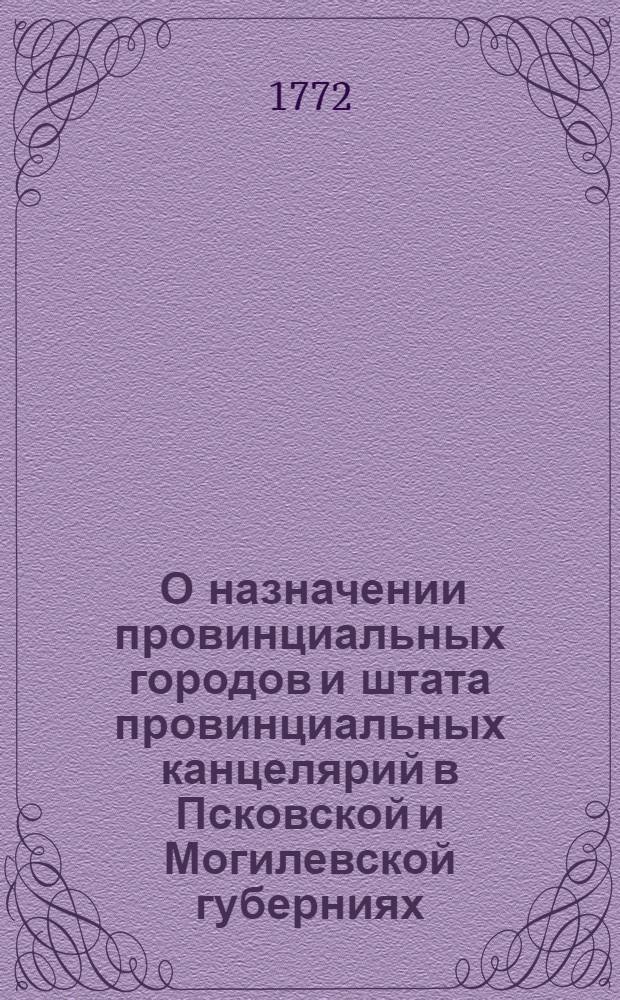 [О назначении провинциальных городов и штата провинциальных канцелярий в Псковской и Могилевской губерниях] : Высочайше утвержденный доклад белорусского генерал-губернатора графа Чернышева