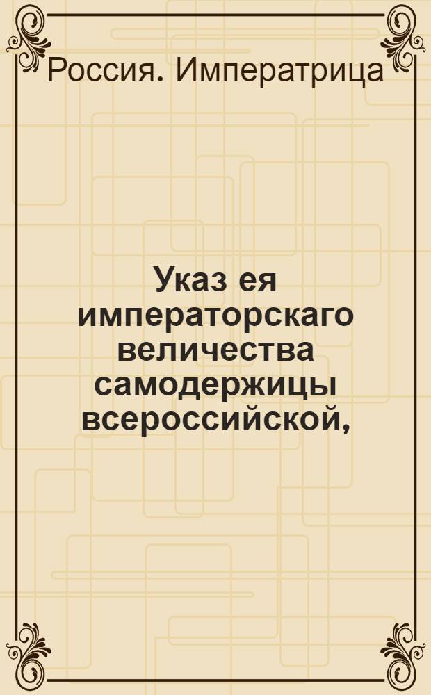Указ ея императорскаго величества самодержицы всероссийской, : О неподавании прошений ея императорскому величеству, минуя надлежащие присутсвенные места, и о штафах и наказаниях, определенных за преступление сего указа : Объявляется всенародно