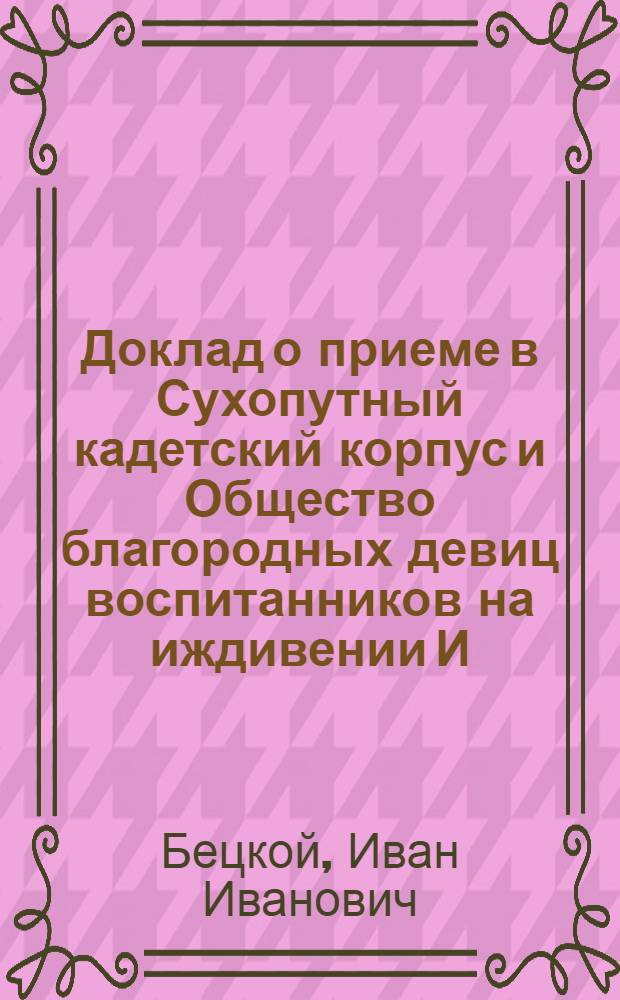 [Доклад о приеме в Сухопутный кадетский корпус и Общество благородных девиц воспитанников на иждивении И.И.Бецкого]