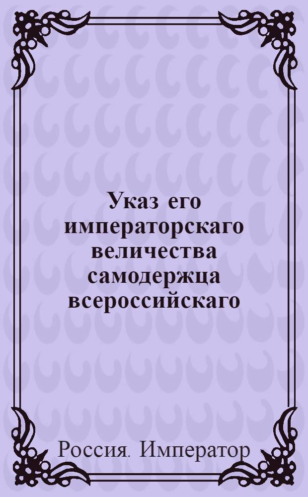Указ его императорскаго величества самодержца всероссийскаго : О почитании действительными тех токмо актов о перекреплении имения и капиталов от мужей женам, детям, родственникам и посторонним людям, кои сделаны прежде числа данных ими векселей и обязательств