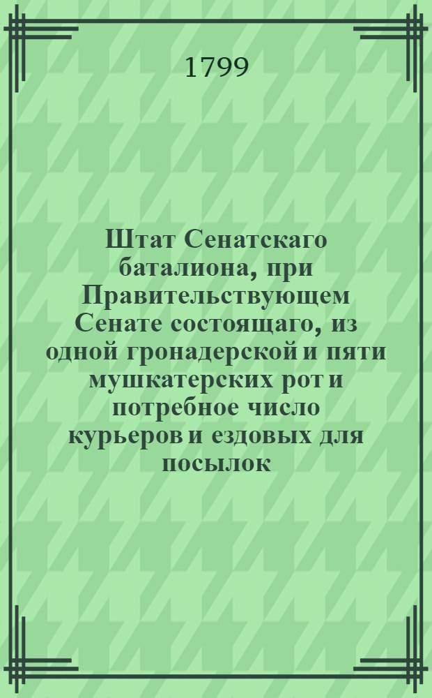 Штат Сенатскаго баталиона, при Правительствующем Сенате состоящаго, из одной гронадерской и пяти мушкатерских рот и потребное число курьеров и ездовых для посылок