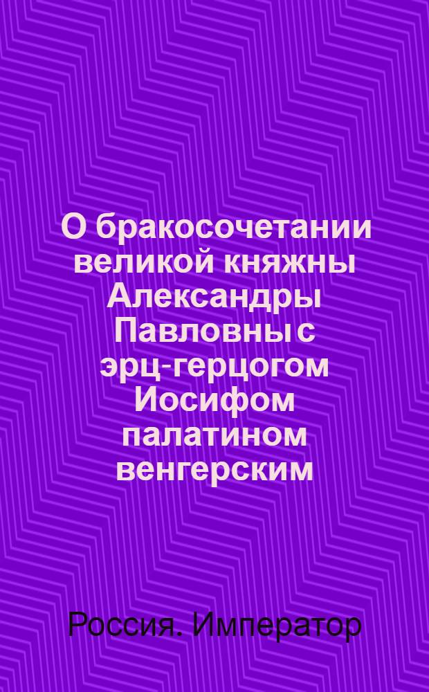[О бракосочетании великой княжны Александры Павловны с эрц-герцогом Иосифом палатином венгерским ] : Манифест Павла I от 19 окт. 1799 г.