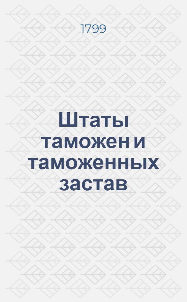 [Штаты таможен и таможенных застав] : Утв. 7 окт. 1799 г. : Сб.