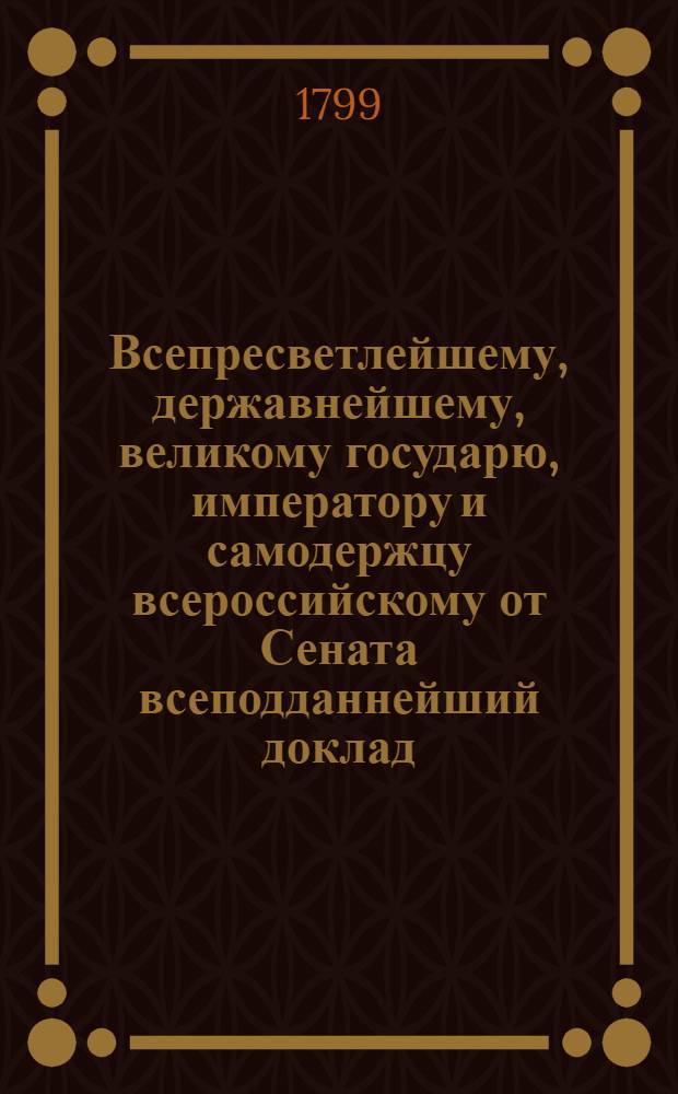 Всепресветлейшему, державнейшему, великому государю, императору и самодержцу всероссийскому от Сената всеподданнейший доклад. : О содержании в сельских запасных магазинах по числу душ одного только двухгодового запаса хлеба; о наполнении оных городских магазинов; о бытии тем магазинам под ведением губернаторов, и о порядке выдачи поселянам заимообразно хлеба : Высочайше утвержденный 14 февр. 1799 г. доклад Сената