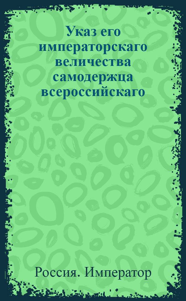 Указ его императорскаго величества самодержца всероссийскаго : О рассылке указа о упразднении полка Яицкого казацкого и о распущении служащих в нем нижних чинов в их домы