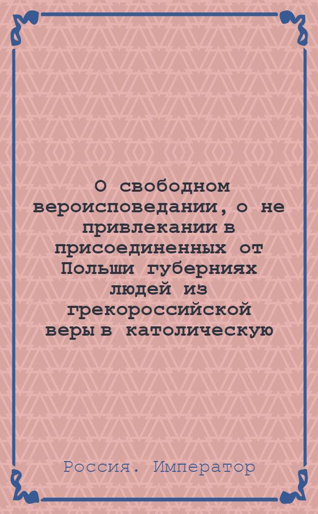 [О свободном вероисповедании, о не привлекании в присоединенных от Польши губерниях людей из грекороссийской веры в католическую, и о нестеснении свободы тем, кои сами от других исповеданий к православной церкви присоединиться пожелают]