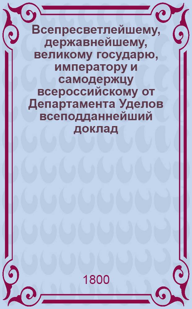 Всепресветлейшему, державнейшему, великому государю, императору и самодержцу всероссийскому от Департамента Уделов всеподданнейший доклад. : Об отдаче состоящих в удельных имениях мельниц на откуп : Высочайше утвержденный 24 мая 1800 г. докл. Департамента уделов