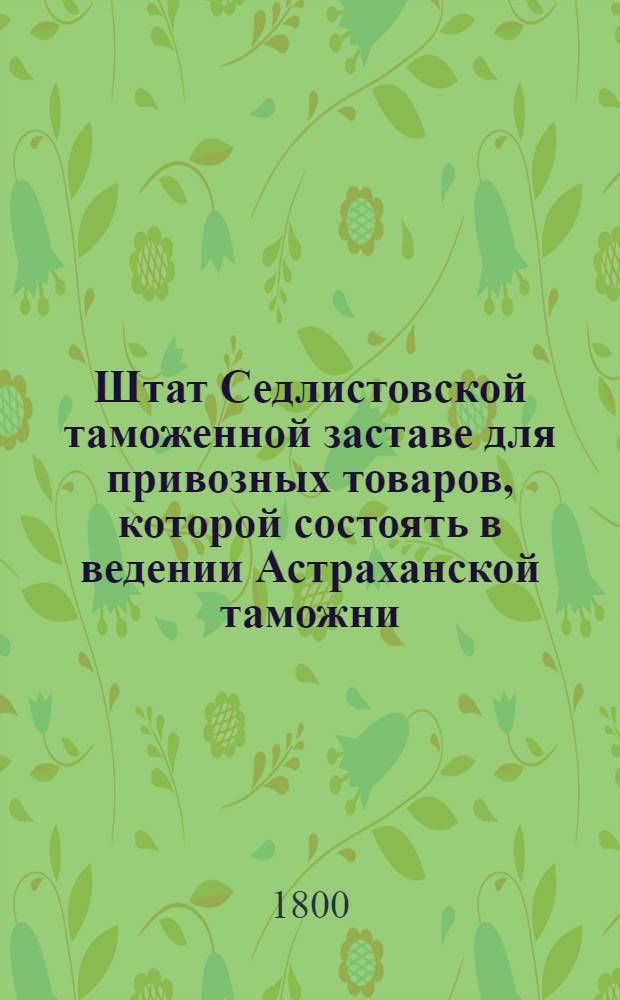 Штат Седлистовской таможенной заставе для привозных товаров, которой состоять в ведении Астраханской таможни. : Копия. : Утв. 20 июля 1800 г.