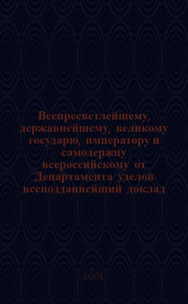 Всепресветлейшему, державнейшему, великому государю, императору и самодержцу всероссийскому от Департамента уделов всеподданнейший доклад. : О введении в употребление в селениях Удельного ведомства правил сельского хлебопашества и хозяйства в практической земледелия школе преподаваемых : Высочайше утвержденный 20 февр. 1801 г. докл. Департамента уделов