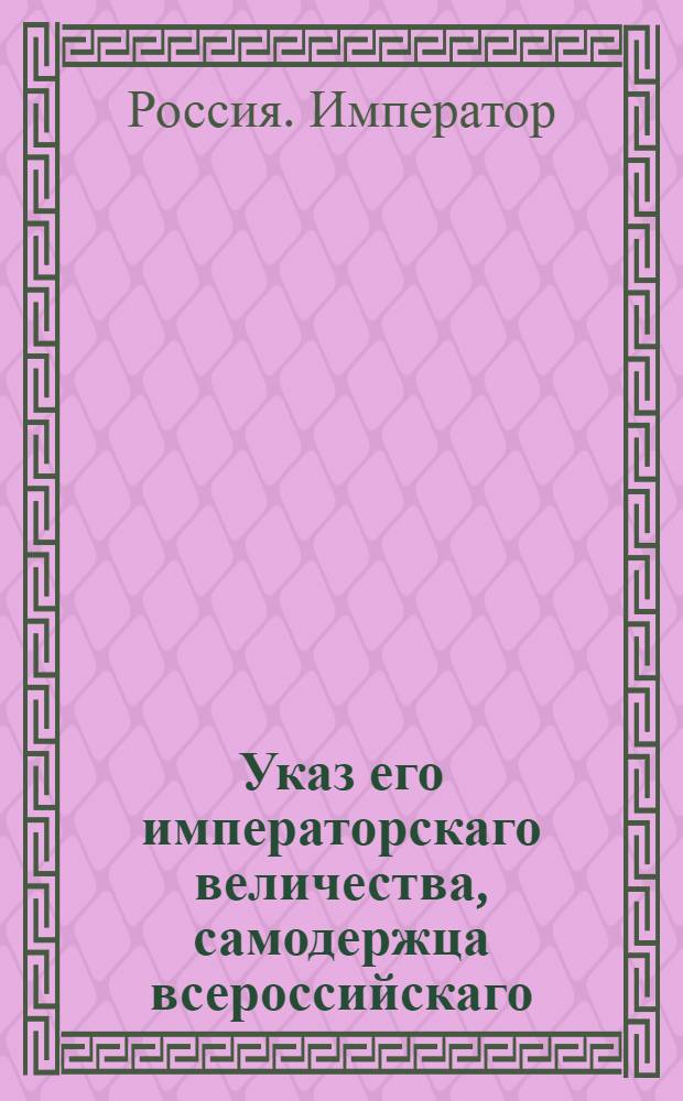Указ его императорскаго величества, самодержца всероссийскаго : О рассылке доклада кн. Куракина со штатом одному баталиону для караулов, штата Камер коллегии для караулов и штата Главной Соляной конторы : Из Государственной Военной коллегии