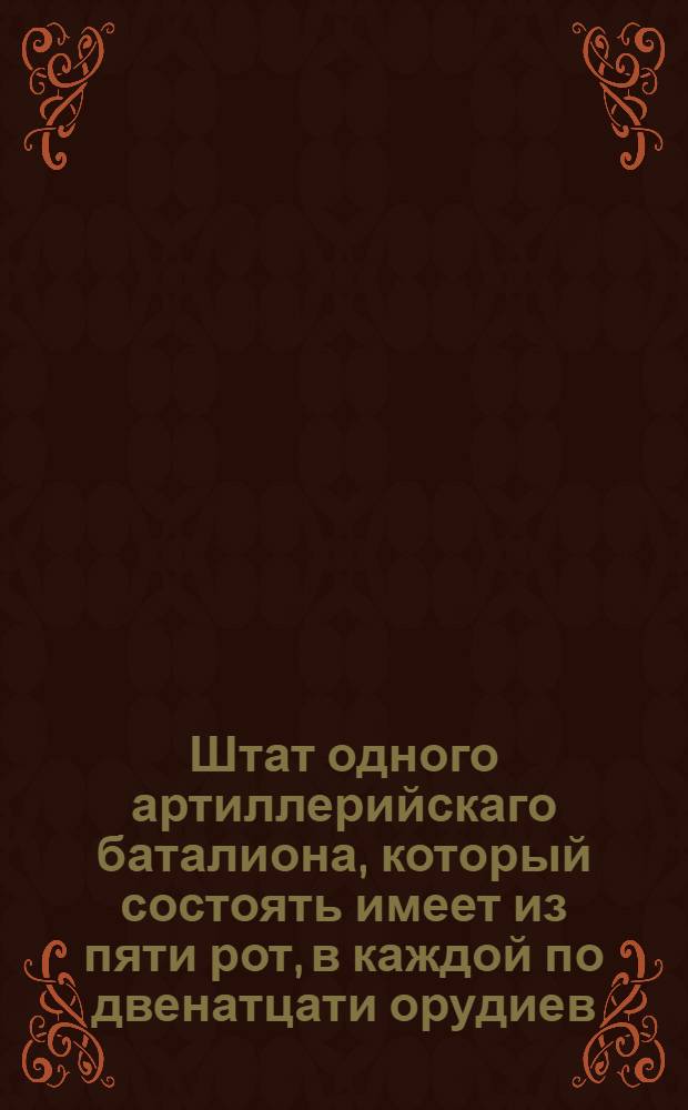 Штат одного артиллерийскаго баталиона, который состоять имеет из пяти рот, в каждой по двенатцати орудиев.