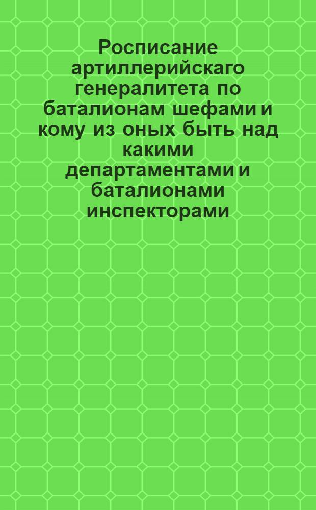 Росписание артиллерийскаго генералитета по баталионам шефами и кому из оных быть над какими департаментами и баталионами инспекторами.