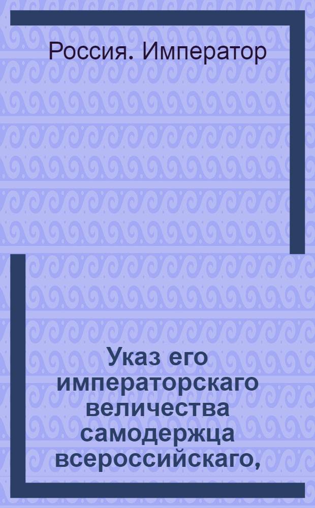 Указ его императорскаго величества самодержца всероссийскаго, : О рассылке указа о обязанностях кавалеров Российского ордена; об учреждении богоугодных и обществу полезных заведений; о единовременном взносе денег кавалерами за получаемые ордена, и о поземельном денежном сборе с имений, в командорства розданных