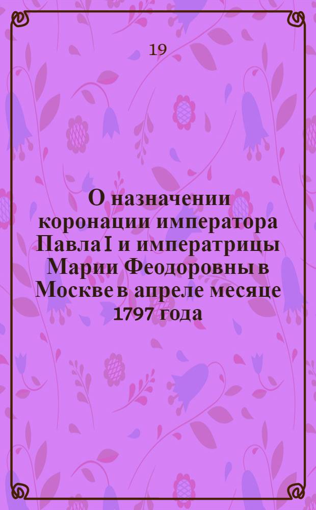 [О назначении коронации императора Павла I и императрицы Марии Феодоровны в Москве в апреле месяце 1797 года]