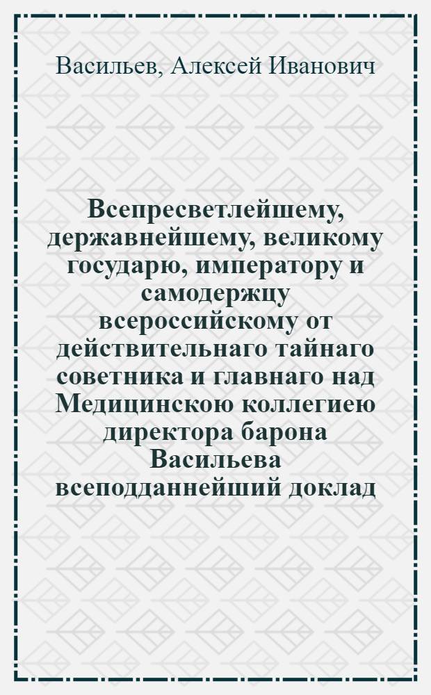 Всепресветлейшему, державнейшему, великому государю, императору и самодержцу всероссийскому от действительнаго тайнаго советника и главнаго над Медицинскою коллегиею директора барона Васильева всеподданнейший доклад. : Об устройстве Медицинской коллегии с ее частями : Утв. 12 февр. 1799 г.