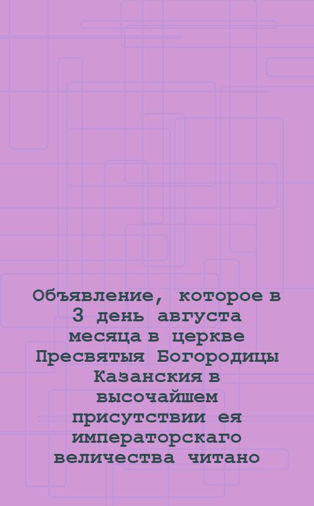 Объявление, которое в 3 день августа месяца в церкве Пресвятыя Богородицы Казанския в высочайшем присутствии ея императорскаго величества читано.