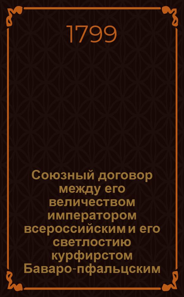 Союзный договор между его величеством императором всероссийским и его светлостию курфирстом Баваро-пфальцским, заключенный сентября 20 / октября 1 дня 1799 года.