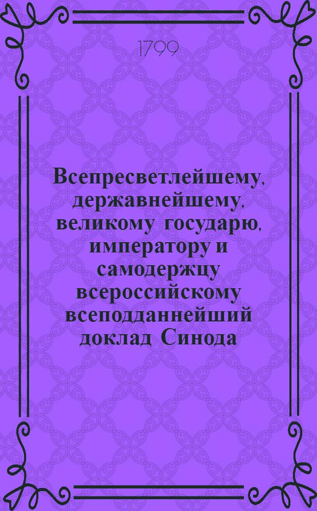 Всепресветлейшему, державнейшему, великому государю, императору и самодержцу всероссийскому всеподданнейший доклад Синода. : О приведении епархиальных границ сообразно границам губерний и об учреждении новых епархий : Высочайше утвержденный 16 октября 1800 года доклад Синода