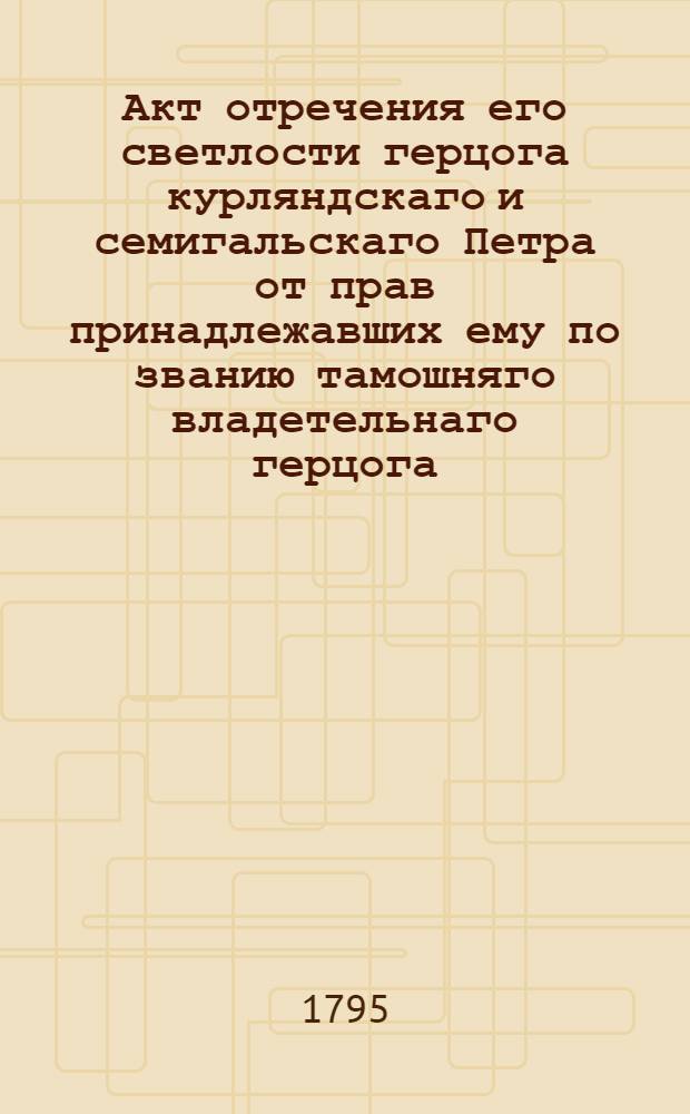 Акт отречения его светлости герцога курляндскаго и семигальскаго Петра от прав принадлежавших ему по званию тамошняго владетельнаго герцога