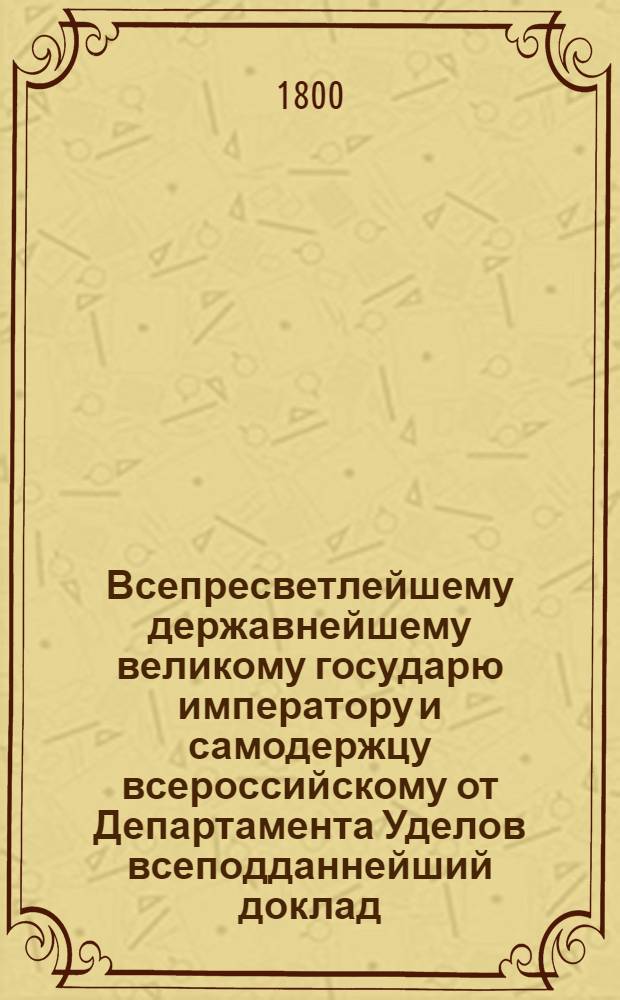 Всепресветлейшему державнейшему великому государю императору и самодержцу всероссийскому от Департамента Уделов всеподданнейший доклад. : Об отдаче состоящих в удельных имениях мельниц на откуп : Высочайше утвержденный 24 мая 1800 г. докл. Департамента уделов