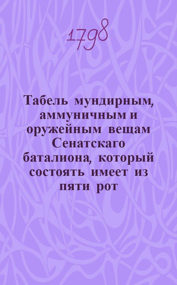 Табель мундирным, аммуничным и оружейным вещам Сенатскаго баталиона, который состоять имеет из пяти рот.