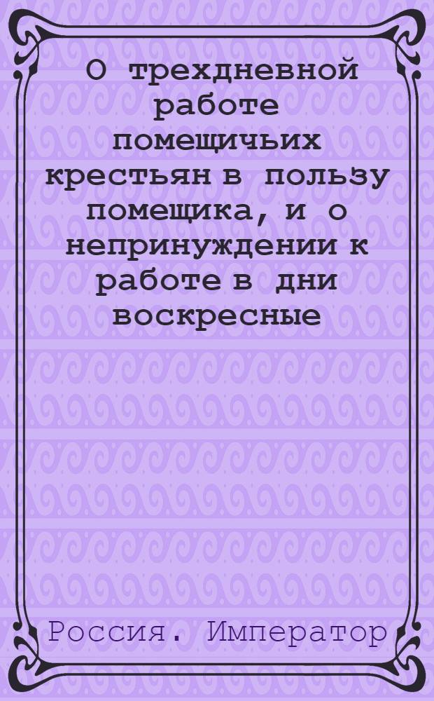 [О трехдневной работе помещичьих крестьян в пользу помещика, и о непринуждении к работе в дни воскресные]
