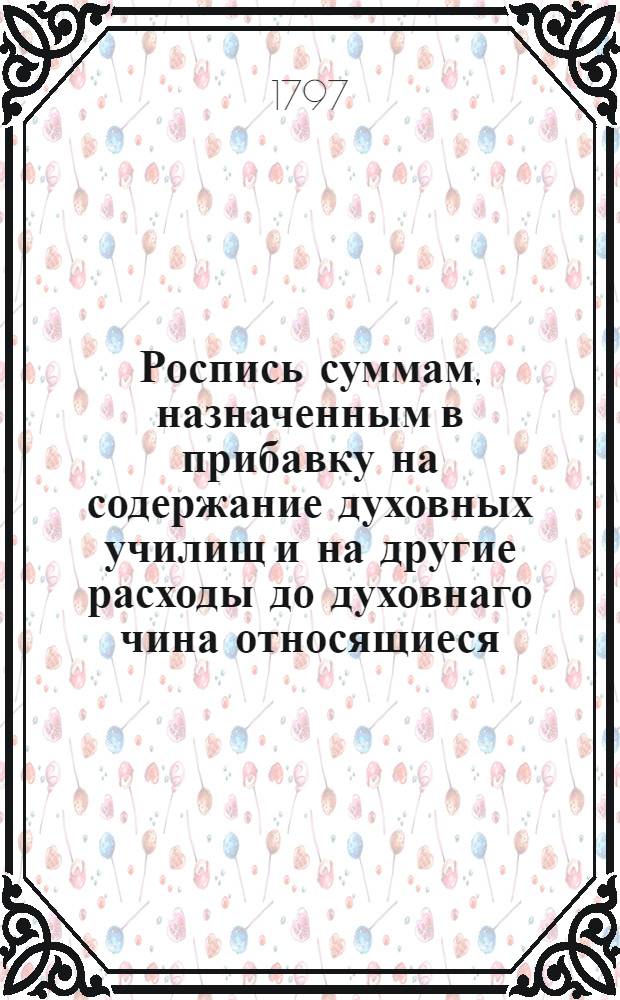 Роспись суммам, назначенным в прибавку на содержание духовных училищ и на другие расходы до духовнаго чина относящиеся.