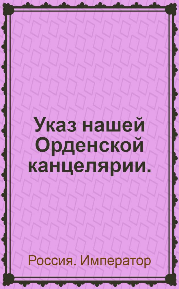 Указ нашей Орденской канцелярии. : О единовременном взносе денег кавалерами за получаемые ордена, и о поземельном денежном сборе с имений, в командорства розданных