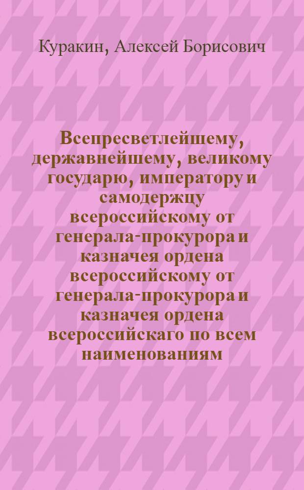 Всепресветлейшему, державнейшему, великому государю, императору и самодержцу всероссийскому от генерала-прокурора и казначея ордена всероссийскому от генерала-прокурора и казначея ордена всероссийскаго по всем наименованиям, князя Куракина всеподданннейший доклад