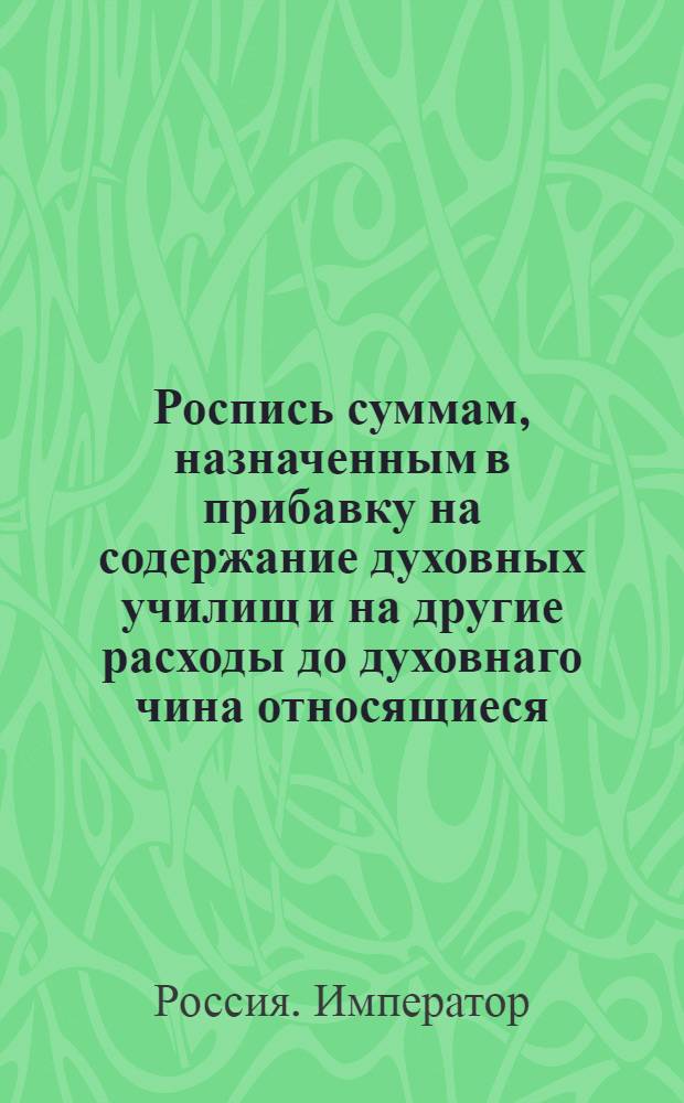 Роспись суммам, назначенным в прибавку на содержание духовных училищ и на другие расходы до духовнаго чина относящиеся.