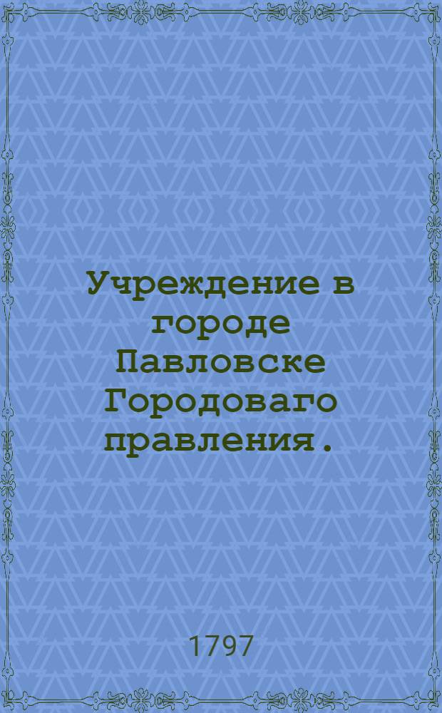 Учреждение в городе Павловске Городоваго правления. : Высочайше утвержденное положение от 3 июня 1797 г.