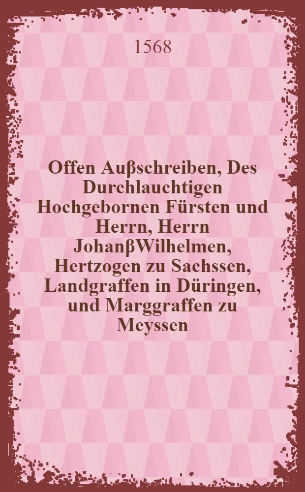 Offen Auβschreiben, Des Durchlauchtigen Hochgebornen Fürsten und Herrn, Herrn JohanβWilhelmen, Hertzogen zu Sachssen, Landgraffen in Düringen, und Marggraffen zu Meyssen, Wie und welcher masse es hinförder, in seiner Fürstlichen Gnaden Landen und Fürstenthumen, mit Gottes allein Seligmachendem Wort, un[d] reiner Christlicher Religion, durch verleyhung Göttlicher Gnaden und hülff, allenthalben sol gehalen werden : Darinnen auch die Verfürstliche Declaration Victorini, Und das darauff erfolgte Unterschreiben, dentzlich uffgehoben, und cassirt
