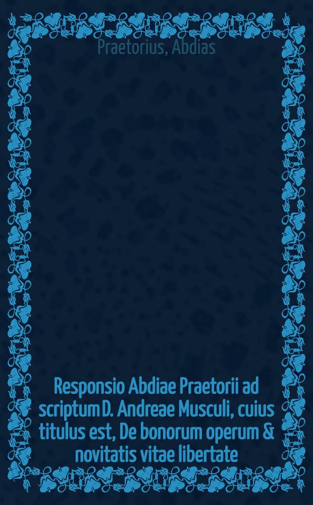 Responsio Abdiae Praetorii ad scriptum D. Andreae Musculi, cuius titulus est, De bonorum operum & novitatis vitae libertate