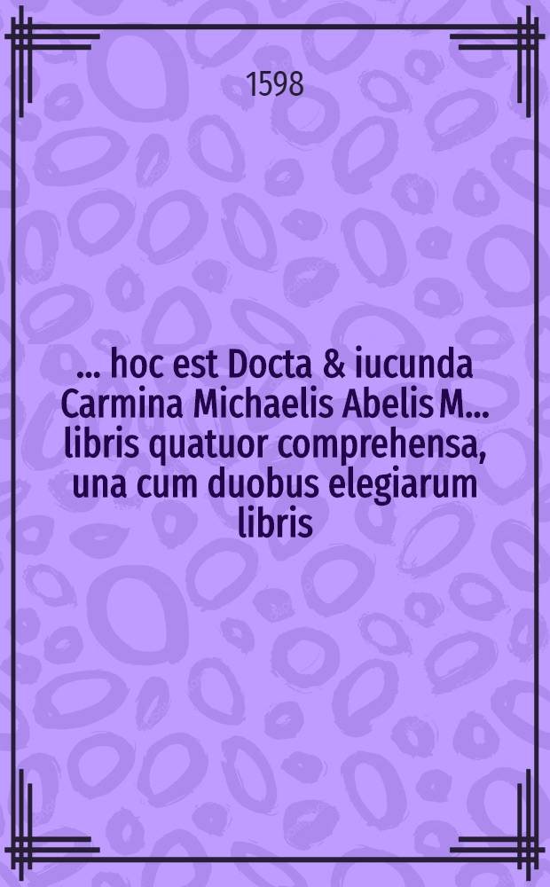 [... hoc est Docta & iucunda Carmina Michaelis Abelis M. ... libris quatuor comprehensa, una cum duobus elegiarum libris]