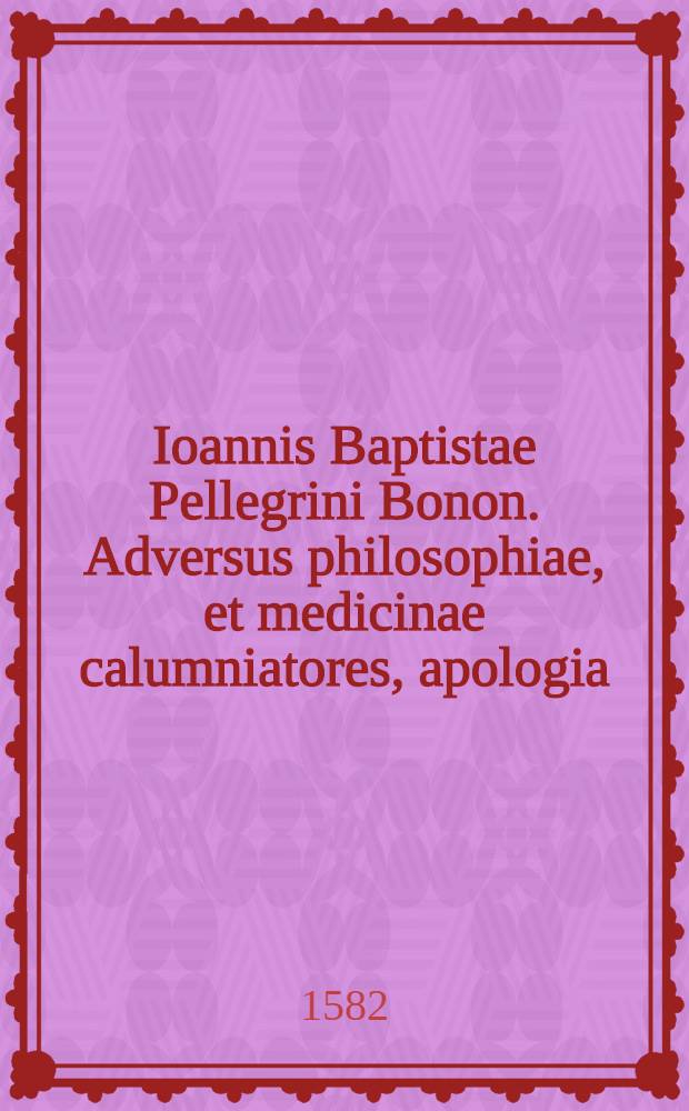Ioannis Baptistae Pellegrini Bonon. Adversus philosophiae, et medicinae calumniatores, apologia : In qua tum ipsarum decus, atque praestantia conspicitum quantum frugis etiam, atque ornamenti eas affectantibus afferre queant, facile dignosci poterit
