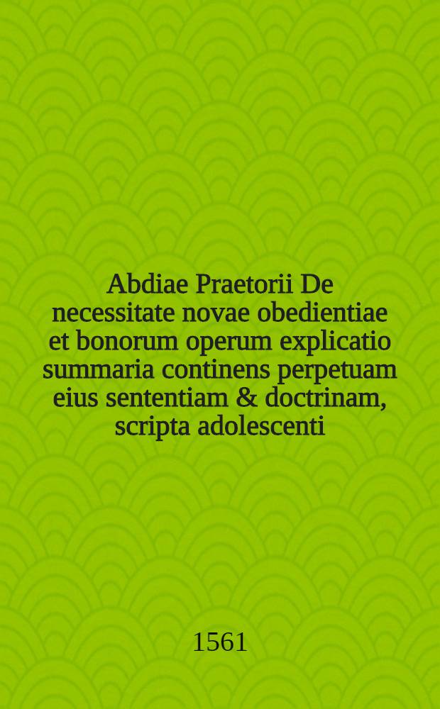 Abdiae Praetorii De necessitate novae obedientiae et bonorum operum explicatio summaria continens perpetuam eius sententiam & doctrinam, scripta adolescenti, cuidam petenti consilium eius
