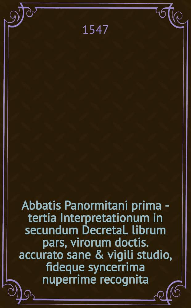 Abbatis Panormitani prima [- tertia] Interpretationum in secundum Decretal. librum pars, virorum doctis. accurato sane & vigili studio, fideque syncerrima nuperrime recognita, ab excellentissimisque calchographicae peritiae artificib. & operis studiosissime & fidelissime excusa,in qua sic ab utrisque insudatu[m] est, ut que hactenus typis vulgo mandata fuerint, sive ad literam ipsam, sivead eiusde[m] observatione[m] suppletione[m]que pertinere[n]t, eoru[m] prorsus omissum quicque videri non possit : Accesserunt quoque summopere utiles ac necessariae mehercle citra numeru[m], misere corruptoru[m], & in tam egregio opere in digne ac perperam etia[m] nu[m] citatoru[m], hoc asterisco praecisae restitutio[n]es quaru[m] beneficio summa securitate quiuis in hoc altissimo pontificiae disciplinae pelago citra naufragiu[m] enatare queat. 2