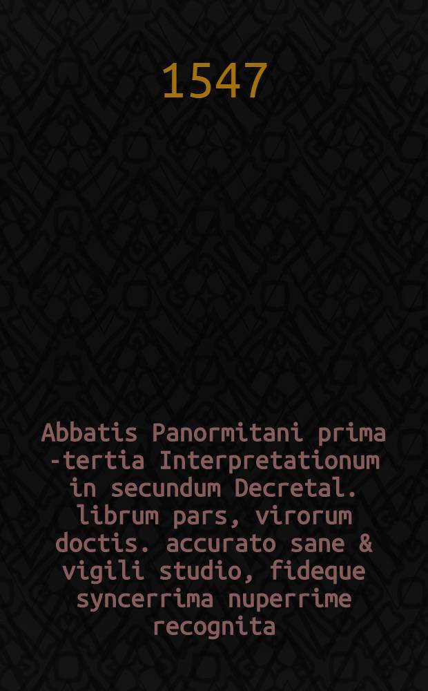 Abbatis Panormitani prima [- tertia] Interpretationum in secundum Decretal. librum pars, virorum doctis. accurato sane & vigili studio, fideque syncerrima nuperrime recognita, ab excellentissimisque calchographicae peritiae artificib. & operis studiosissime & fidelissime excusa,in qua sic ab utrisque insudatu[m] est, ut que hactenus typis vulgo mandata fuerint, sive ad literam ipsam, sivead eiusde[m] observatione[m] suppletione[m]que pertinere[n]t, eoru[m] prorsus omissum quicque videri non possit : Accesserunt quoque summopere utiles ac necessariae mehercle citra numeru[m], misere corruptoru[m], & in tam egregio opere in digne ac perperam etia[m] nu[m] citatoru[m], hoc asterisco praecisae restitutio[n]es quaru[m] beneficio summa securitate quiuis in hoc altissimo pontificiae disciplinae pelago citra naufragiu[m] enatare queat. 3
