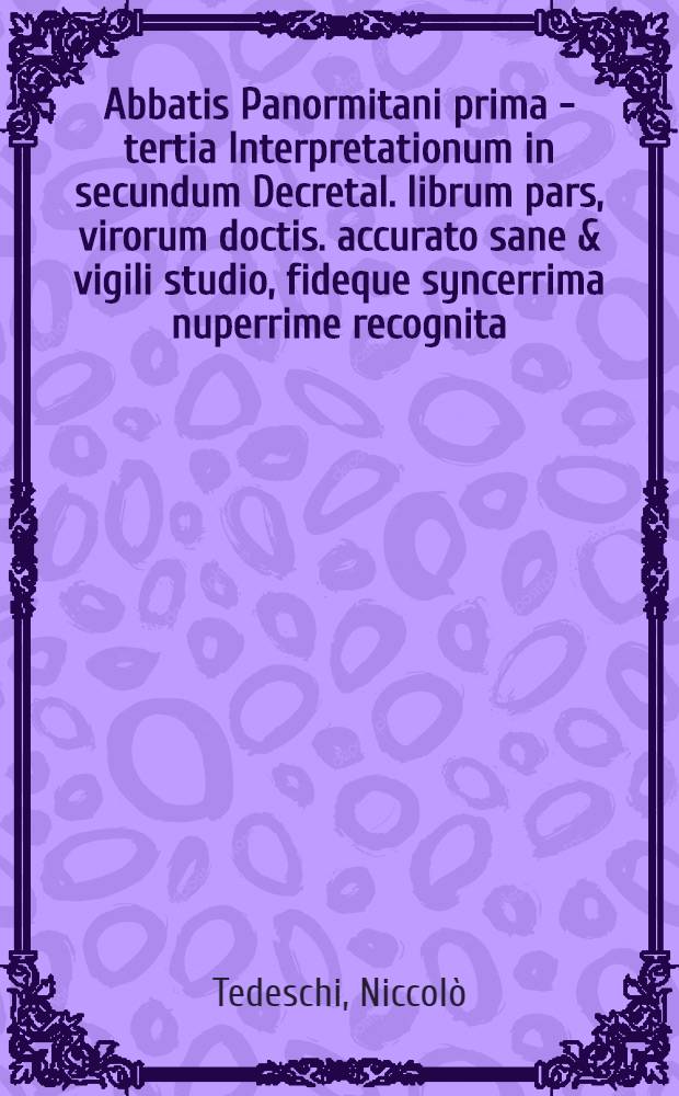 Abbatis Panormitani prima [- tertia] Interpretationum in secundum Decretal. librum pars, virorum doctis. accurato sane & vigili studio, fideque syncerrima nuperrime recognita, ab excellentissimisque calchographicae peritiae artificib. & operis studiosissime & fidelissime excusa,in qua sic ab utrisque insudatu[m] est, ut que hactenus typis vulgo mandata fuerint, sive ad literam ipsam, sivead eiusde[m] observatione[m] suppletione[m]que pertinere[n]t, eoru[m] prorsus omissum quicque videri non possit : Accesserunt quoque summopere utiles ac necessariae mehercle citra numerum, misere corruptorum, & in tam egregio opere in digne ac perperam etiam num citatorum, hoc asterisco praecisae restitutiones quarum beneficio summa securitate quiuis in hoc altissimo pontificiae disciplinae pelago citra naufragium enatare queat