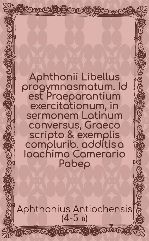 Aphthonii Libellus progymnasmatum. Id est Praeparantium exercitationum, in sermonem Latinum conversus, Graeco scripto & exemplis complurib. additis a Ioachimo Camerario Pabep.