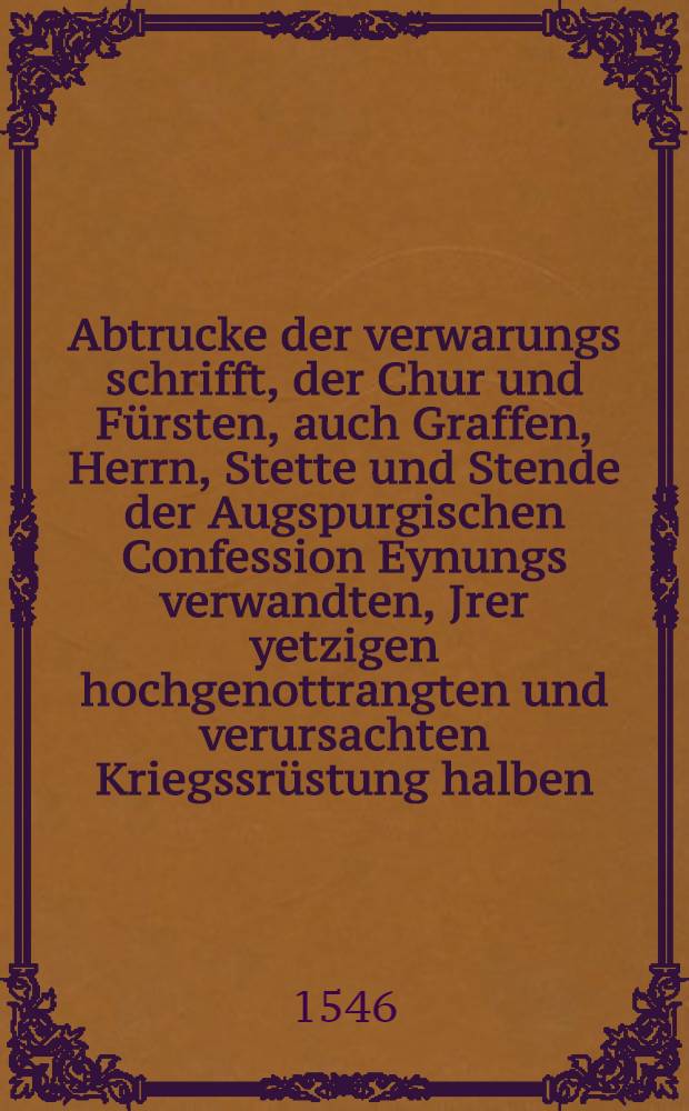 Abtrucke der verwarungs schrifft, der Chur und F&uuml;rsten, auch Graffen, Herrn, Stette und Stende der Augspurgischen Confession Eynungs verwandten, Jrer yetzigen hochgenottrangten und verursachten Kriegssr&uuml;stung halben, an Keyserliche Mayestat au&beta;gangen, und beschehen